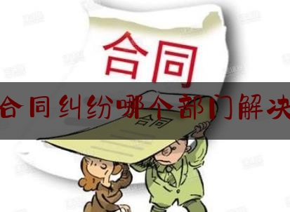 合同纠纷哪个部门解决(发生合同纠纷应该先去找哪个部门)