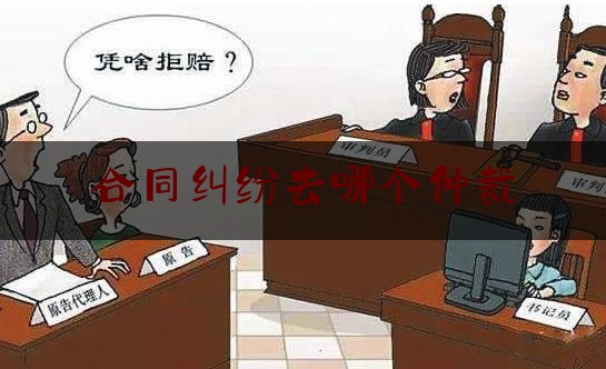 合同纠纷去哪个仲裁(合同发生纠纷应该找哪个仲裁机构)