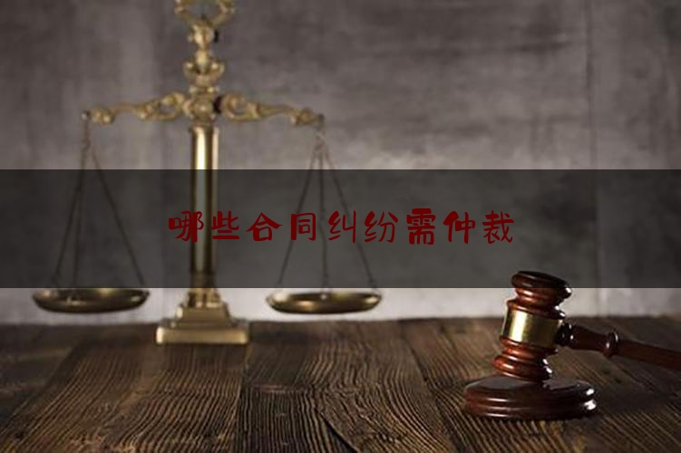 哪些合同纠纷需仲裁(合同纠纷可以通过仲裁解决吗)