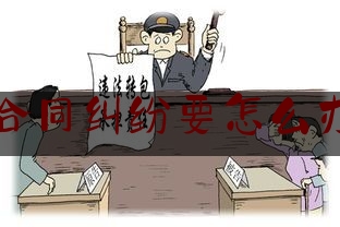 合同纠纷要怎么办(怎样处理合同纠纷)