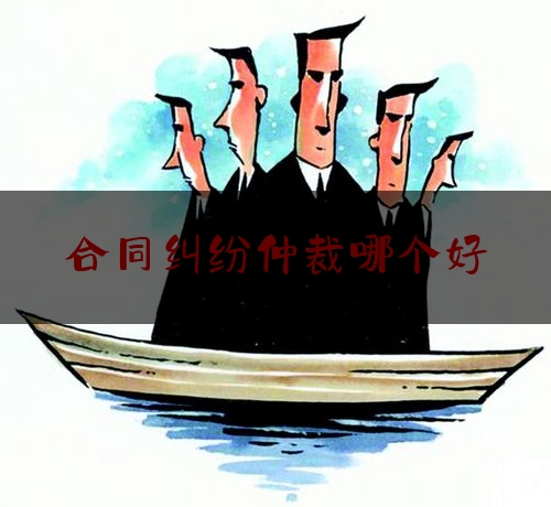 合同纠纷仲裁哪个好(合同纠纷仲裁和诉讼哪个好)