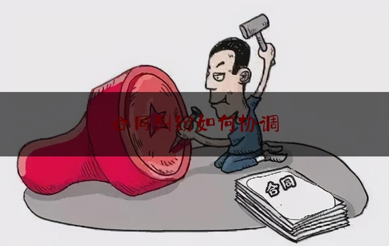 合同纠纷如何协调(如何避免合同纠纷)