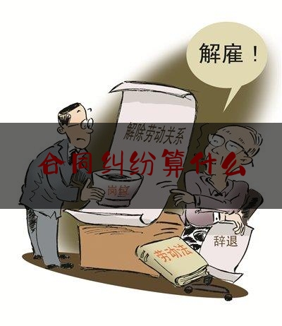 合同纠纷算什么(合同纠纷包括哪些纠纷)