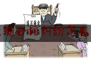 运输合同纠纷怎么办(运输合同发生纠纷,协商)