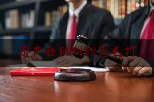 房产合同纠纷怎么打(房产纠纷案官司怎么打)