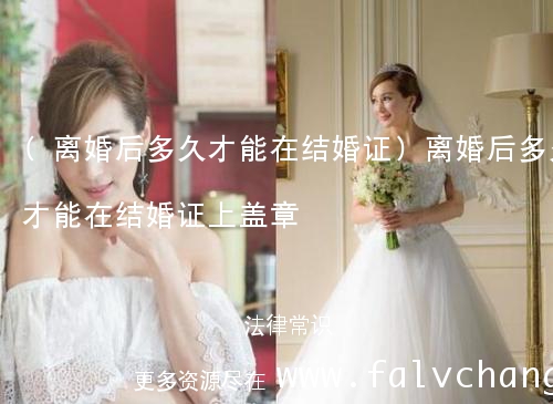 (离婚后多久才能在结婚证)离婚后多久才能在结婚证上盖章
