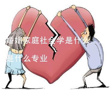 婚姻家庭社会学是什么,婚姻家庭社会学是什么专业