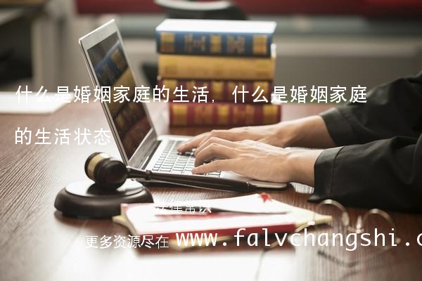 什么是婚姻家庭的生活,什么是婚姻家庭的生活状态