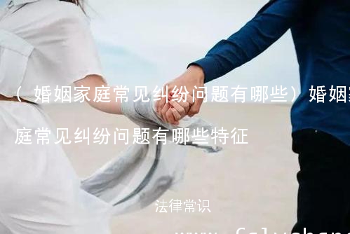 (婚姻家庭常见纠纷问题有哪些)婚姻家庭常见纠纷问题有哪些特征