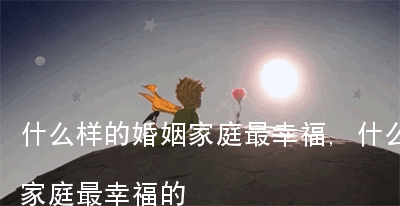 什么样的婚姻家庭最幸福,什么样的婚姻家庭最幸福的