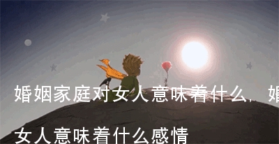 婚姻家庭对女人意味着什么,婚姻家庭对女人意味着什么感情