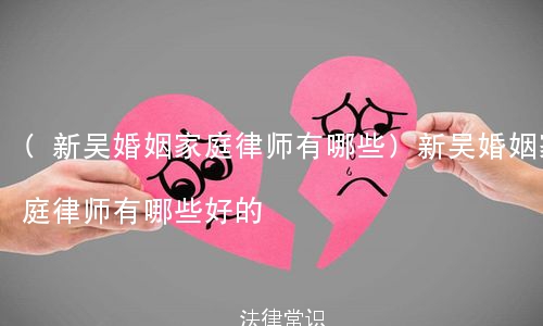 (新吴婚姻家庭律师有哪些)新吴婚姻家庭律师有哪些好的