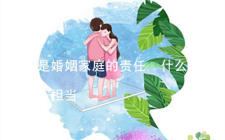 什么是婚姻家庭的责任,什么是婚姻家庭的责任担当