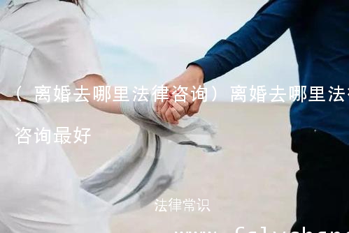 (离婚去哪里法律咨询)离婚去哪里法律咨询最好