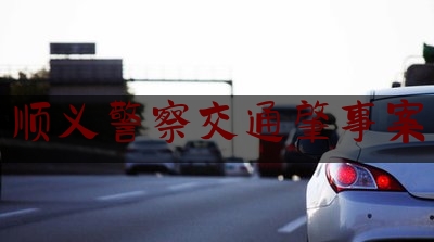 24小时专业讯息:顺义警察交通肇事案,北京顺义车祸新闻