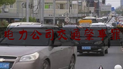 给大伙科普下电力公司交通肇事罪,供电公司工伤如何赔偿