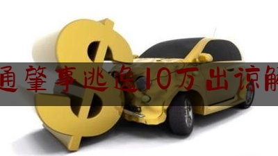 交通肇事逃逸10万出谅解书（肇事逃逸后自首和对方和解了会怎么处罚）