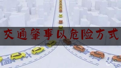[热门]专业发布交通肇事以危险方式,危险驾驶罪转化为以危险方法危害公共安全罪