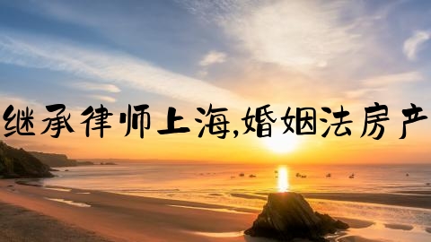 婚姻继承律师上海,婚姻法房产继承