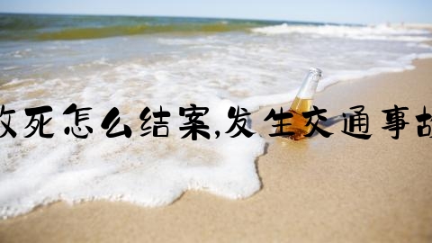 交通事故致死怎么结案,发生交通事故处理流程