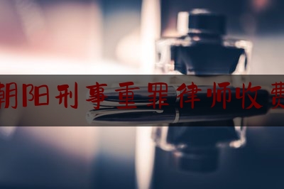 北京朝阳刑事重罪律师收费标准（北京刑事犯罪律师辩护律师）