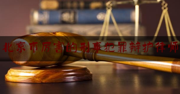 北京市厉害的刑事犯罪辩护律师（北京知名刑事犯罪辩护律师）