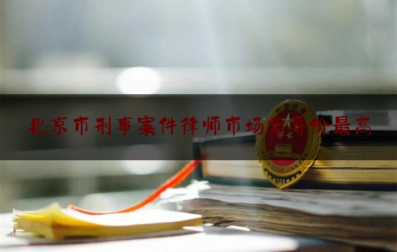 北京市刑事案件律师市场指导价最高（北京刑事 案件 律师）