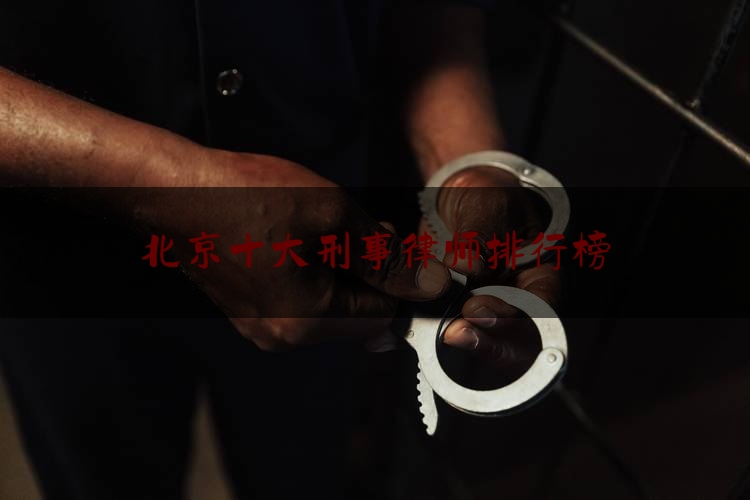 北京十大刑事律师排行榜（北京刑事案件律师所排名）