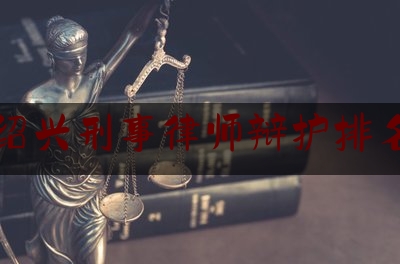 绍兴刑事律师辩护排名（浙江绍兴刑事案件律师事务所）