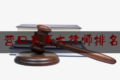 营口刑事大律师排名（营口刑事大律师排名第一是谁）