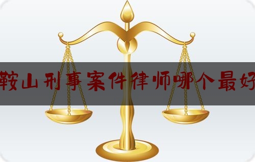 鞍山刑事案件律师哪个最好（鞍山市律师事务所前十名是哪家）