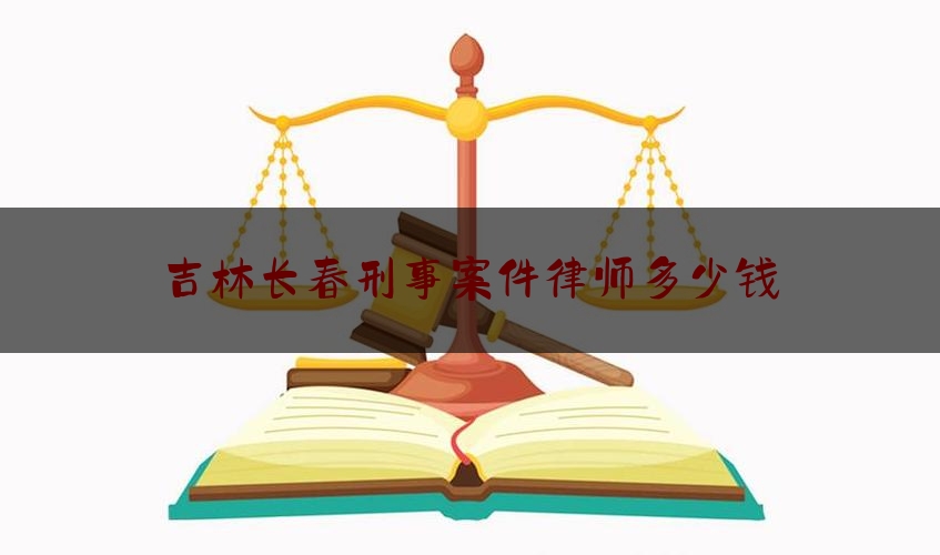 吉林长春刑事案件律师多少钱（长春刑事律师谁最好）