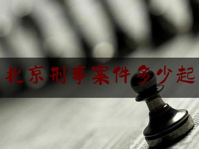 北京刑事案件多少起（北京刑事案件数量）