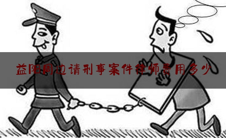 益阳周边请刑事案件律师费用多少（益阳律师费用收取标准）