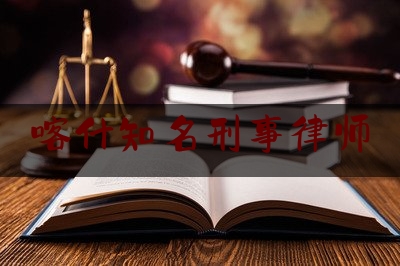 喀什知名刑事律师(喀什知名刑事律师有哪些)