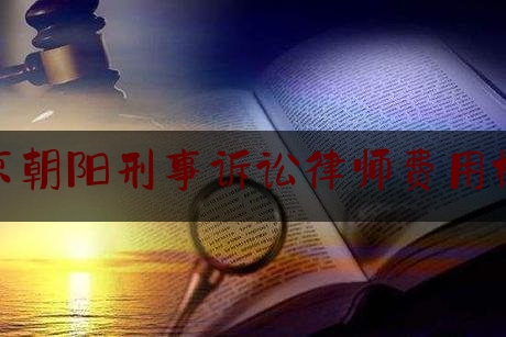 北京朝阳刑事诉讼律师费用标准（北京朝阳刑事诉讼律师费用标准最新）
