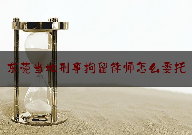 东莞当地刑事拘留律师怎么委托（被拘留如何委托律师）