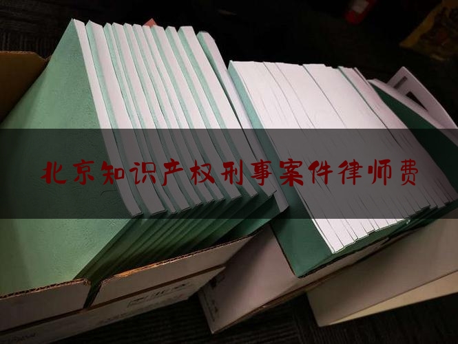 北京知识产权刑事案件律师费（北京知识产权律师事务所排名前十名）