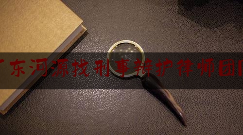 广东河源找刑事辩护律师团队（河源刑事律师事务所）