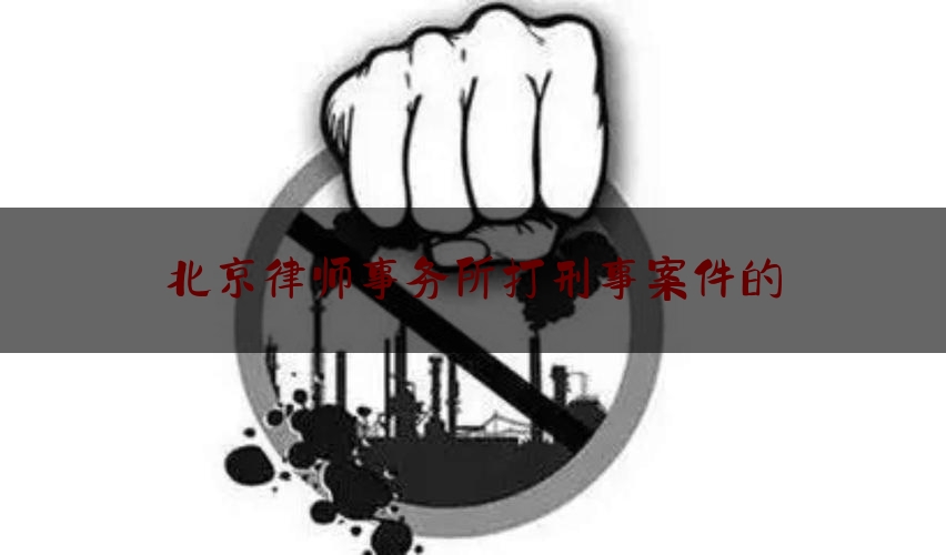 北京律师事务所打刑事案件的（北京律师事务所打刑事案件的律师是谁）