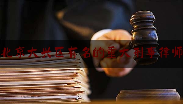 北京大兴区有名的重大刑事律师（大兴区刑事律师联系方式）