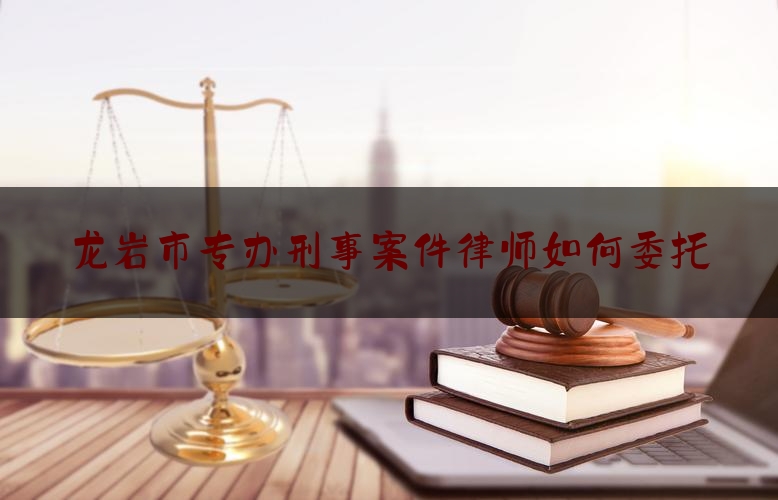 权威专业资讯:龙岩市专办刑事案件律师如何委托,龙岩免费法律热线