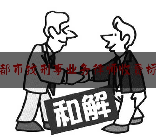 [见解]追踪解读:成都市找刑事业务律师收费标准,成都好的律师事务所排名