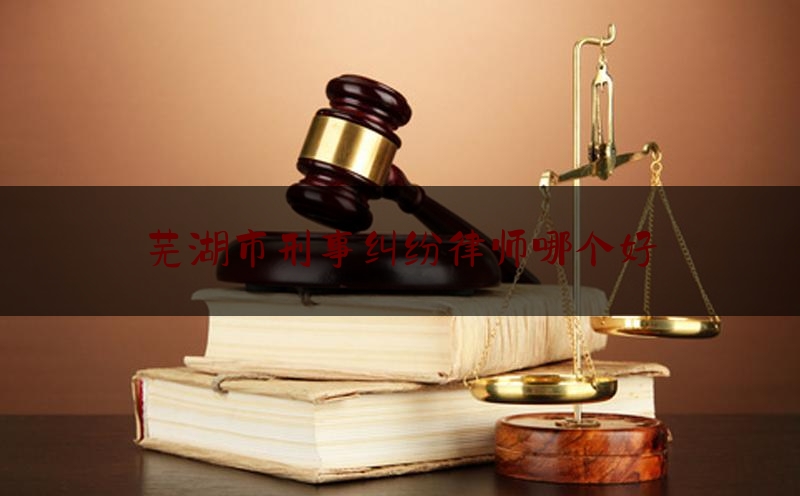 芜湖市刑事纠纷律师哪个好（芜湖最好的律师是谁）