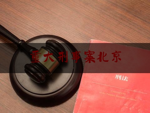 重大刑事案北京（北京刑事案件排名前十）