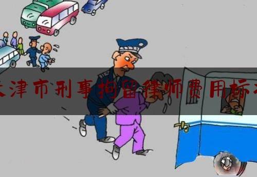 天津市刑事拘留律师费用标准（天津市刑事拘留律师费用标准文件）