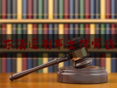 广东清远刑事女律师咨询（清远刑事辩护律师）