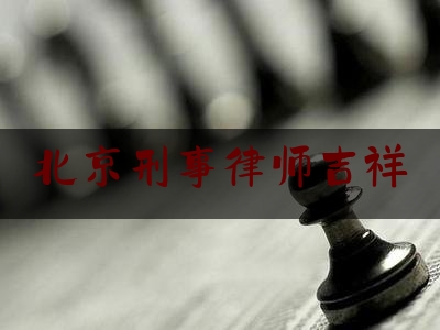北京刑事律师吉祥（北京刑事律师在线）