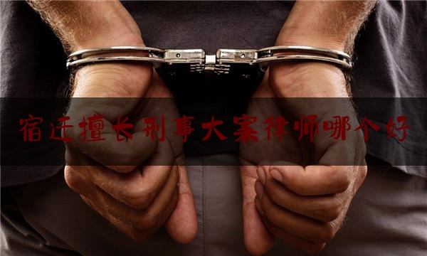 宿迁擅长刑事大案律师哪个好（宿迁最大律师事务所）