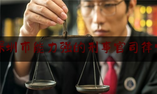 深圳市能力强的刑事官司律师（深圳最好的刑事辩护律师是谁）